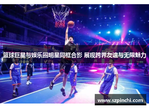 篮球巨星与娱乐圈明星同框合影 展现跨界友谊与无限魅力 篮球巨星与娱乐圈明星同框合影 展现跨界友谊与无限魅力