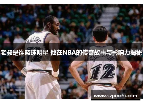 老叔是谁篮球明星 他在NBA的传奇故事与影响力揭秘 老叔是谁篮球明星 他在NBA的传奇故事与影响力揭秘