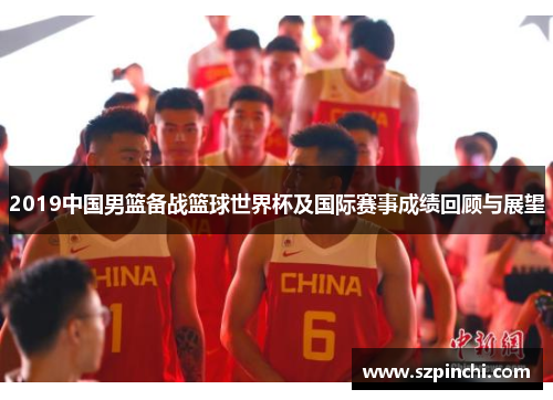 2019中国男篮备战篮球世界杯及国际赛事成绩回顾与展望 2019中国男篮备战篮球世界杯及国际赛事成绩回顾与展望