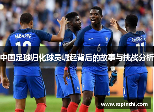 中国足球归化球员崛起背后的故事与挑战分析 中国足球归化球员崛起背后的故事与挑战分析